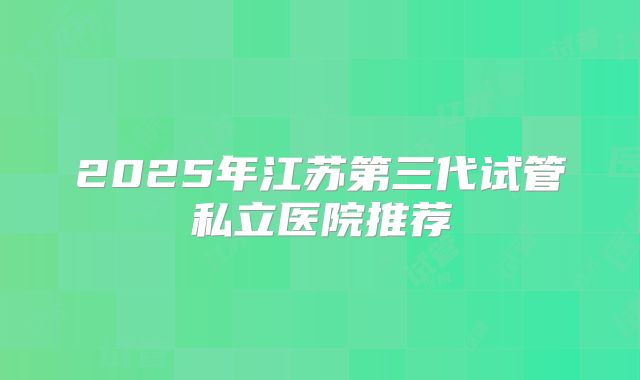 2025年江苏第三代试管私立医院推荐