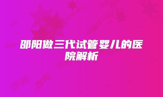 邵阳做三代试管婴儿的医院解析