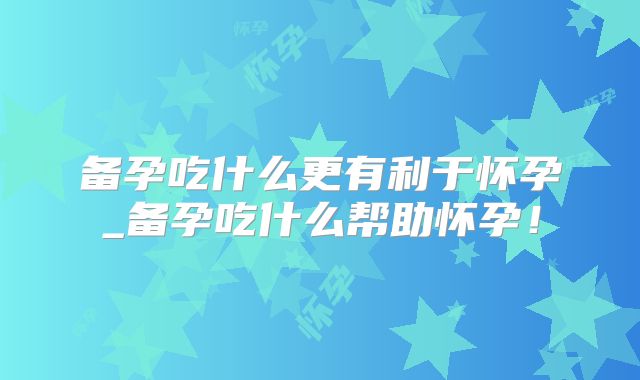 备孕吃什么更有利于怀孕_备孕吃什么帮助怀孕！