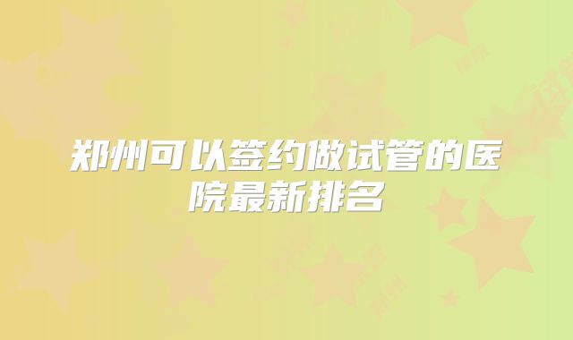 郑州可以签约做试管的医院最新排名