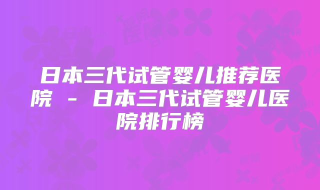 日本三代试管婴儿推荐医院 - 日本三代试管婴儿医院排行榜