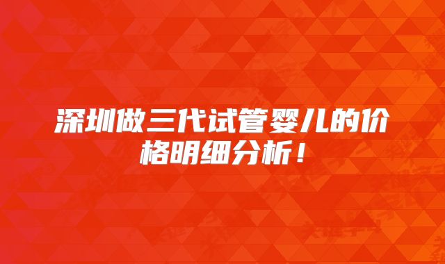 深圳做三代试管婴儿的价格明细分析!