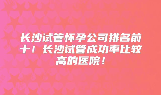 长沙试管怀孕公司排名前十！长沙试管成功率比较高的医院！