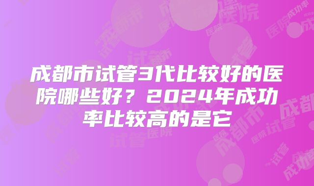 成都市试管3代比较好的医院哪些好？2024年成功率比较高的是它