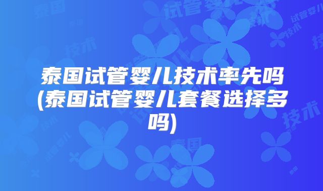 泰国试管婴儿技术率先吗(泰国试管婴儿套餐选择多吗)