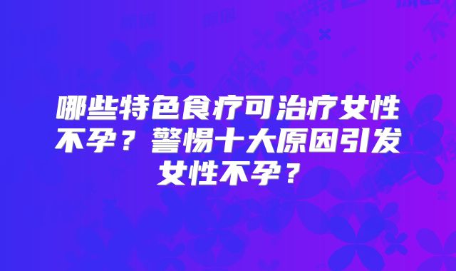 哪些特色食疗可治疗女性不孕？警惕十大原因引发女性不孕？