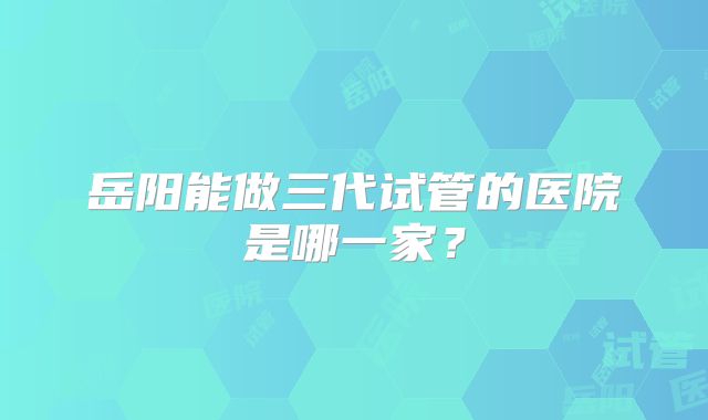 岳阳能做三代试管的医院是哪一家?