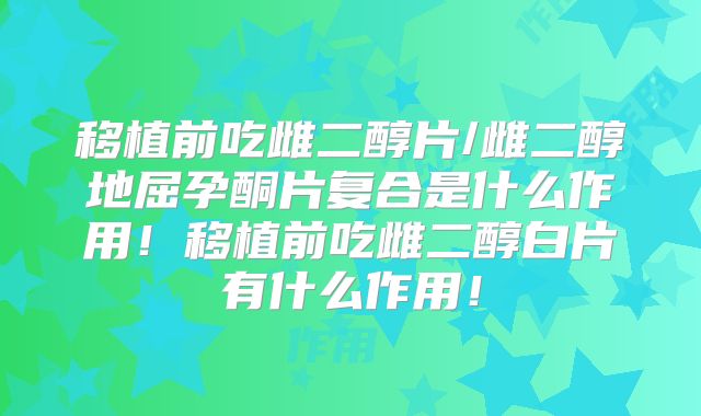 移植前吃雌二醇片/雌二醇地屈孕酮片复合是什么作用!移植前吃雌二醇白片有什么作用!