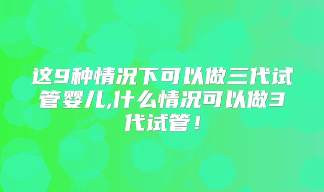这9种情况下可以做三代试管婴儿,什么情况可以做3代试管！
