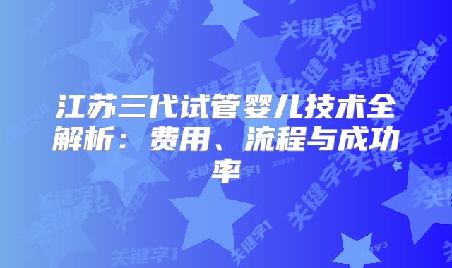 江苏三代试管婴儿技术全解析:费用、流程与成功率