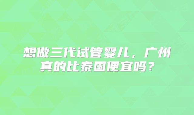 想做三代试管婴儿,广州真的比泰国便宜吗?