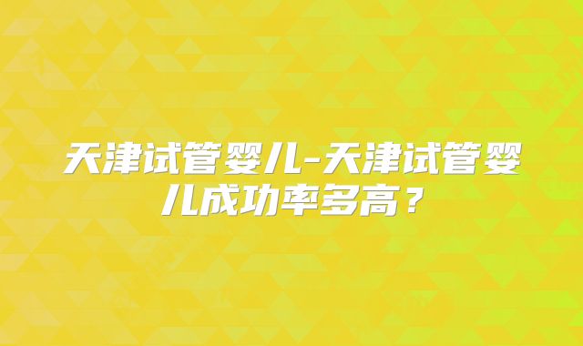 天津试管婴儿-天津试管婴儿成功率多高？
