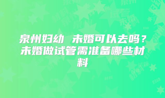 泉州妇幼 未婚可以去吗？未婚做试管需准备哪些材料