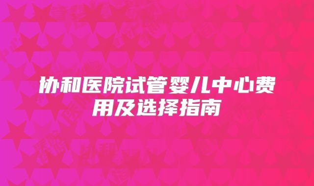 协和医院试管婴儿中心费用及选择指南