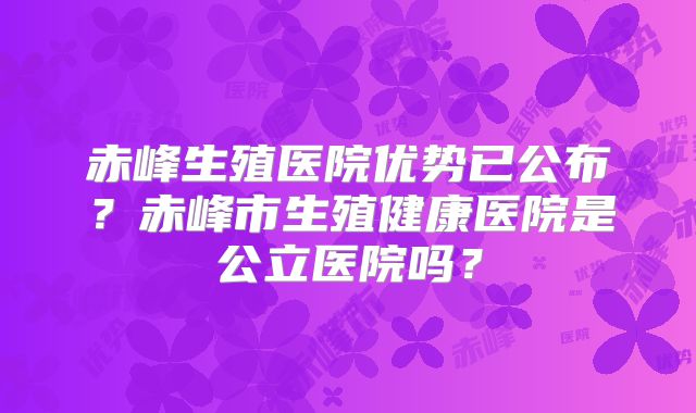 赤峰生殖医院优势已公布？赤峰市生殖健康医院是公立医院吗？