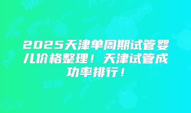 2025天津单周期试管婴儿价格整理！天津试管成功率排行！