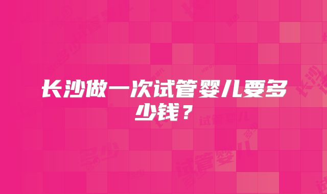 长沙做一次试管婴儿要多少钱？