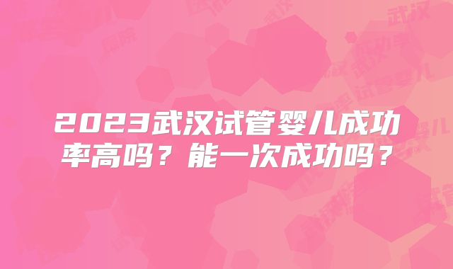 2023武汉试管婴儿成功率高吗？能一次成功吗？