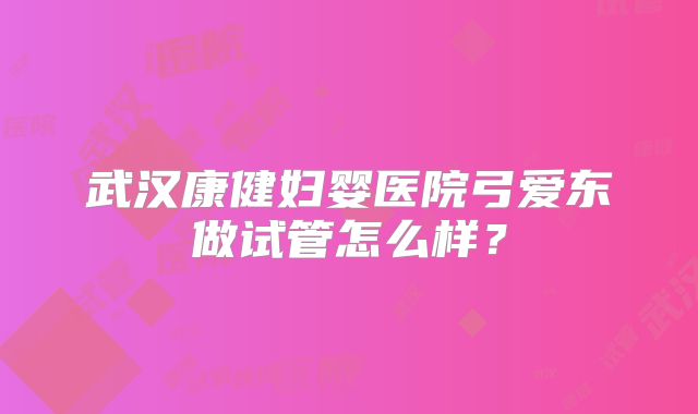 武汉康健妇婴医院弓爱东做试管怎么样？