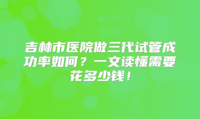 吉林市医院做三代试管成功率如何?一文读懂需要花多少钱!