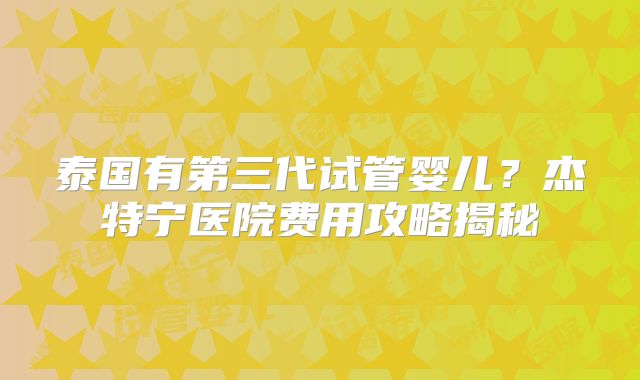 泰国有第三代试管婴儿？杰特宁医院费用攻略揭秘