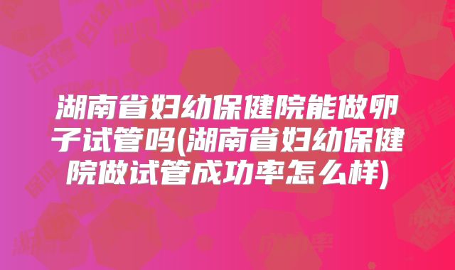 湖南省妇幼保健院能做卵子试管吗(湖南省妇幼保健院做试管成功率怎么样)