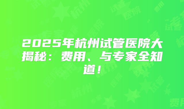 2025年杭州试管医院大揭秘:费用、与专家全知道!
