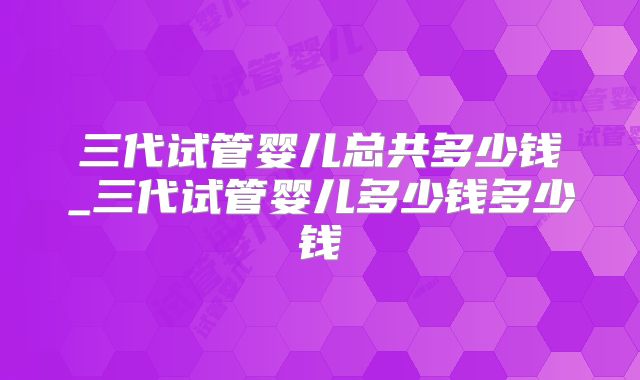 三代试管婴儿总共多少钱_三代试管婴儿多少钱多少钱