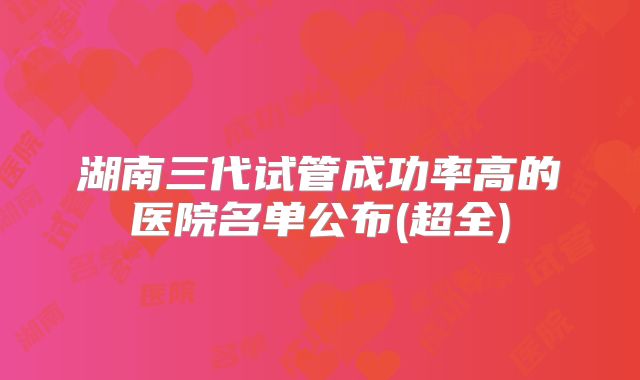 湖南三代试管成功率高的医院名单公布(超全)
