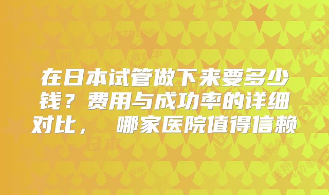 在日本试管做下来要多少钱？费用与成功率的详细对比， 哪家医院值得信赖