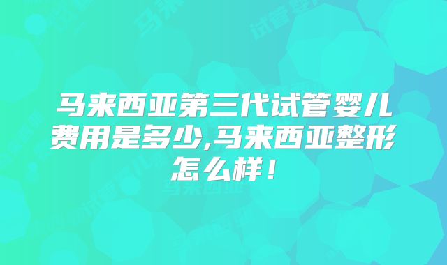 马来西亚第三代试管婴儿费用是多少,马来西亚整形怎么样！