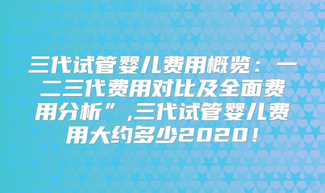 三代试管婴儿费用概览：一二三代费用对比及全面费用分析”,三代试管婴儿费用大约多少2020！