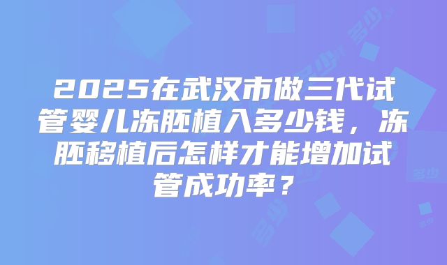 2025在武汉市做三代试管婴儿冻胚植入多少钱,冻胚移植后怎样才能增加试管成功率?