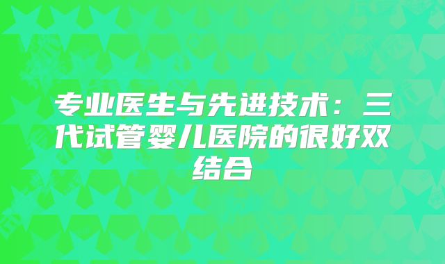 专业医生与先进技术：三代试管婴儿医院的很好双结合