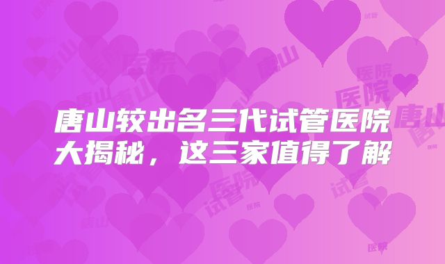 唐山较出名三代试管医院大揭秘，这三家值得了解