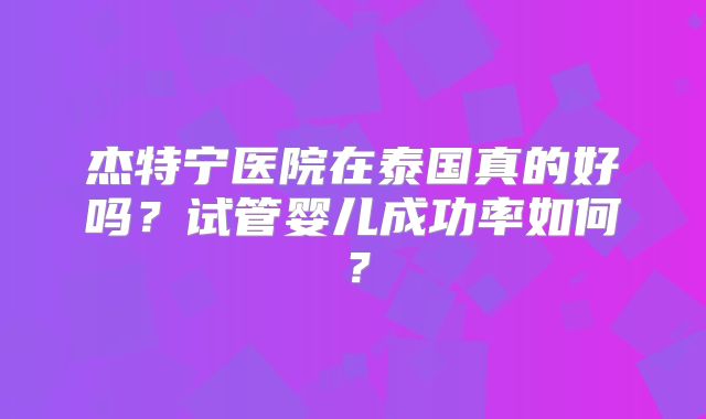 杰特宁医院在泰国真的好吗？试管婴儿成功率如何？