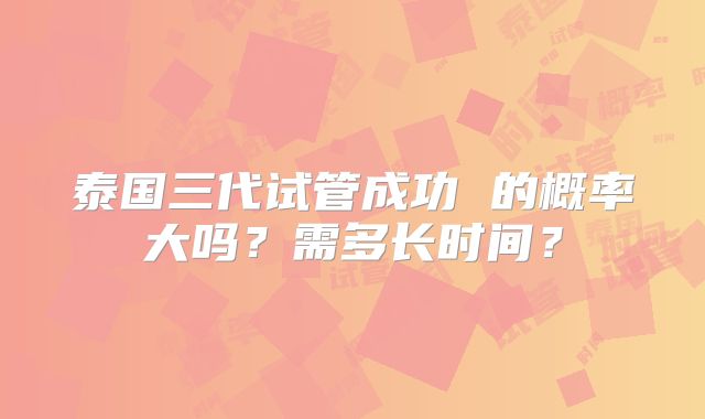 泰国三代试管成功 的概率大吗?需多长时间?