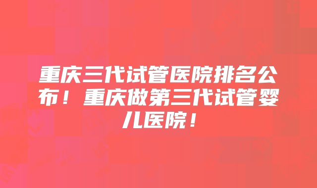 重庆三代试管医院排名公布！重庆做第三代试管婴儿医院！