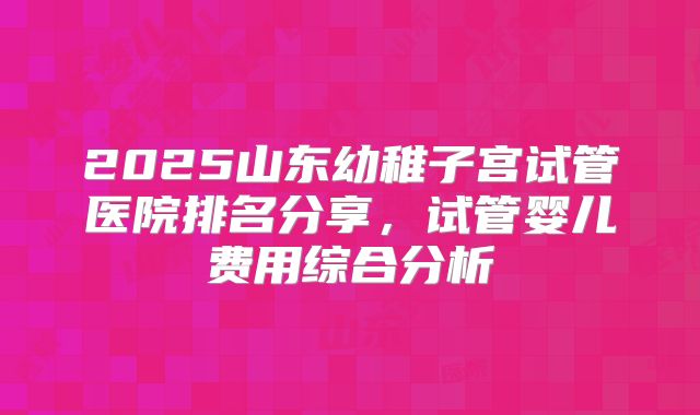 2025山东幼稚子宫试管医院排名分享，试管婴儿费用综合分析