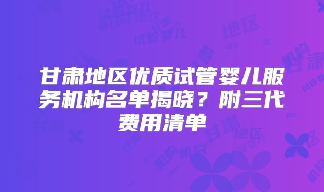 甘肃地区优质试管婴儿服务机构名单揭晓？附三代费用清单