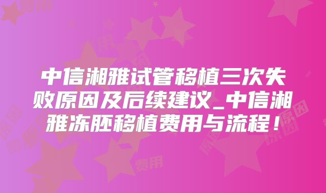 中信湘雅试管移植三次失败原因及后续建议_中信湘雅冻胚移植费用与流程！