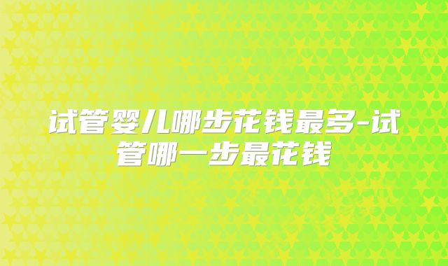 试管婴儿哪步花钱最多-试管哪一步最花钱