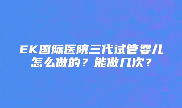 EK国际医院三代试管婴儿怎么做的？能做几次？