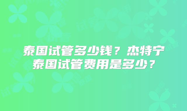 泰国试管多少钱？杰特宁泰国试管费用是多少？