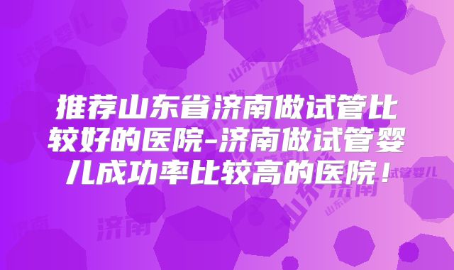 推荐山东省济南做试管比较好的医院-济南做试管婴儿成功率比较高的医院!