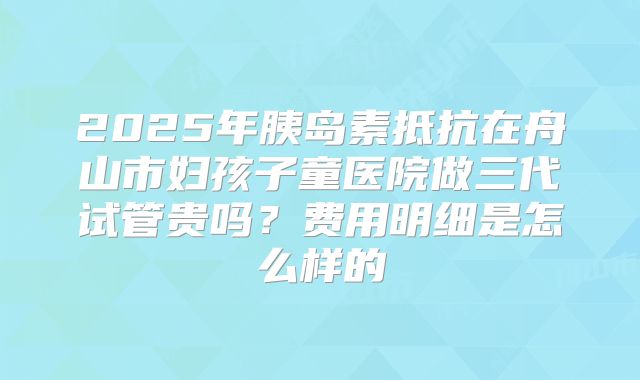 2025年胰岛素抵抗在舟山市妇孩子童医院做三代试管贵吗?费用明细是怎么样的