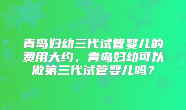 青岛妇幼三代试管婴儿的费用大约，青岛妇幼可以做第三代试管婴儿吗？