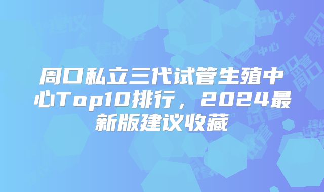 周口私立三代试管生殖中心Top10排行,2024最新版建议收藏