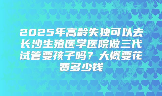 2025年高龄失独可以去长沙生殖医学医院做三代试管要孩子吗?大概要花费多少钱