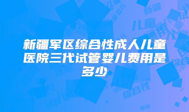 新疆军区综合性成人儿童医院三代试管婴儿费用是多少